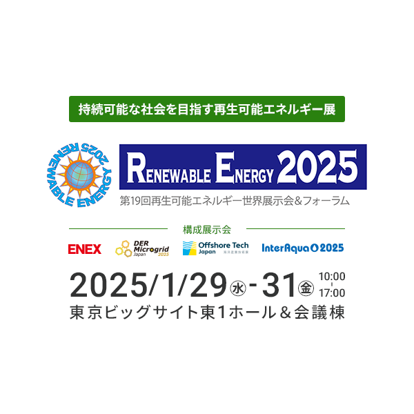 Renewable Energy Exhibition Aiming for a Sustainable Society 19th Renewable Energy World Exhibition & Forum January 29-31, 2025 (Friday) 10:00-17:00 Tokyo Big Sight East Hall 1 & Conference Tower